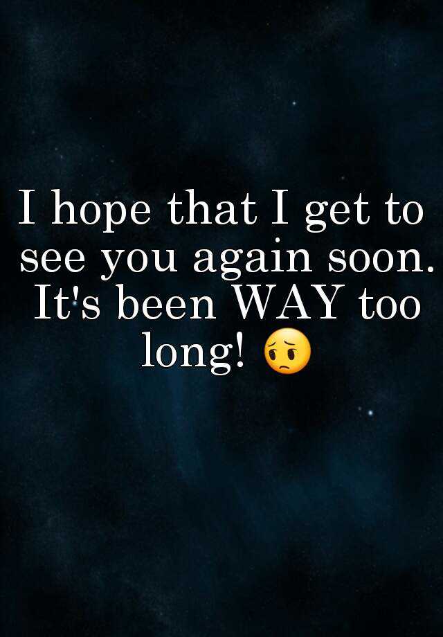 i-hope-that-i-get-to-see-you-again-soon-it-s-been-way-too-long