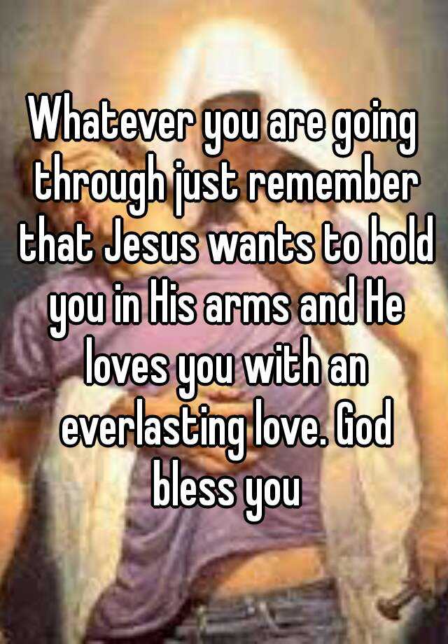 Whatever You Are Going Through Just Remember That Jesus Wants To Hold You In His Arms And He Loves You With An Everlasting Love God Bless You