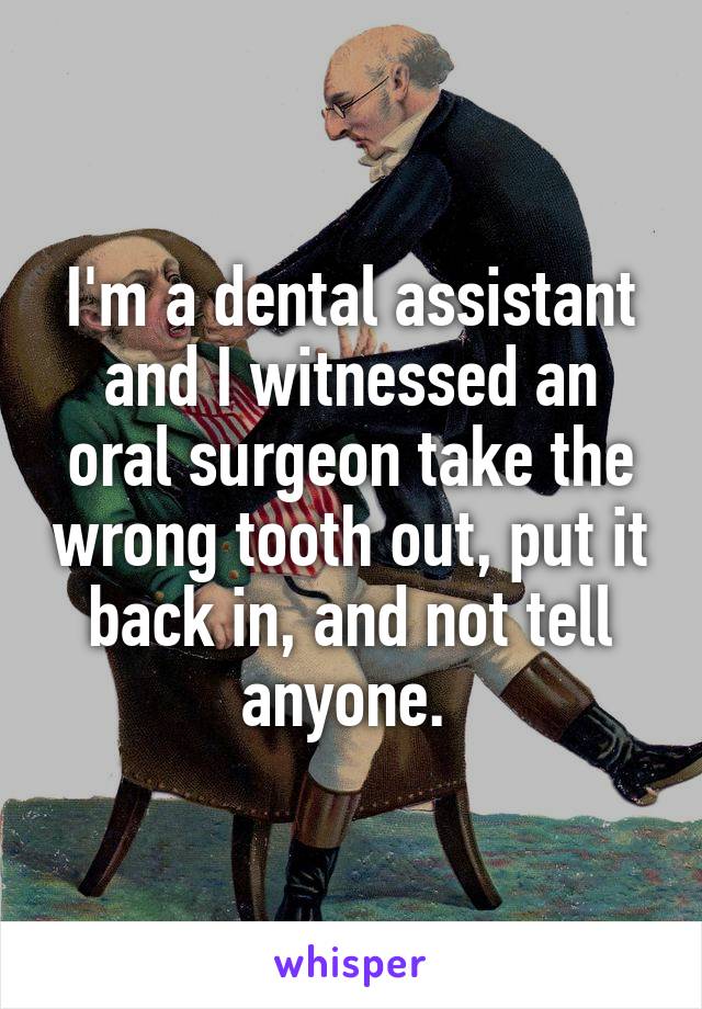I'm a dental assistant and I witnessed an oral surgeon take the wrong tooth out, put it back in, and not tell anyone. 