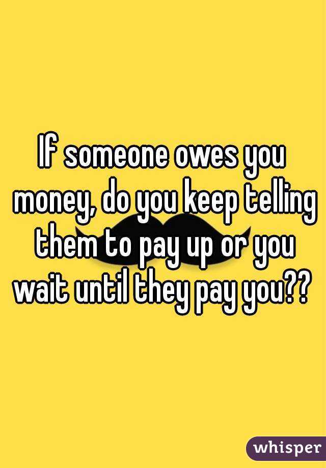 If someone owes you money do you keep telling them to pay up or you