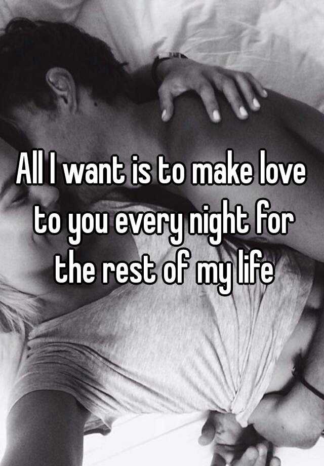 All I want is to make love to you every night for the rest of my life.