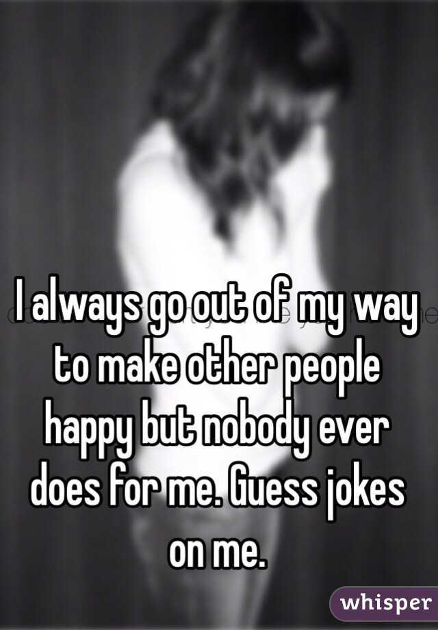 I Always Go Out Of My Way To Make Other People Happy But Nobody Ever Does