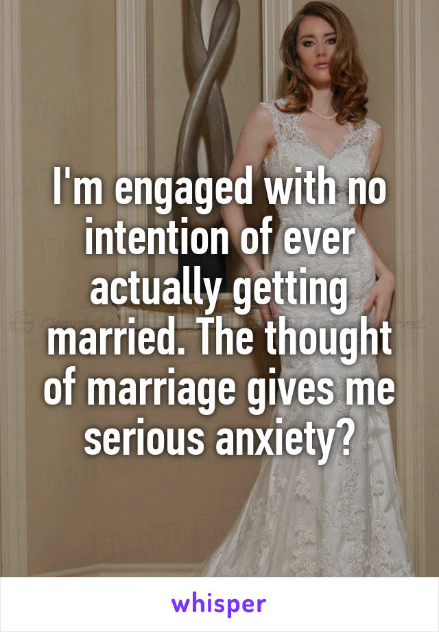 I'm engaged with no intention of ever actually getting married. The thought of marriage gives me serious anxiety😫