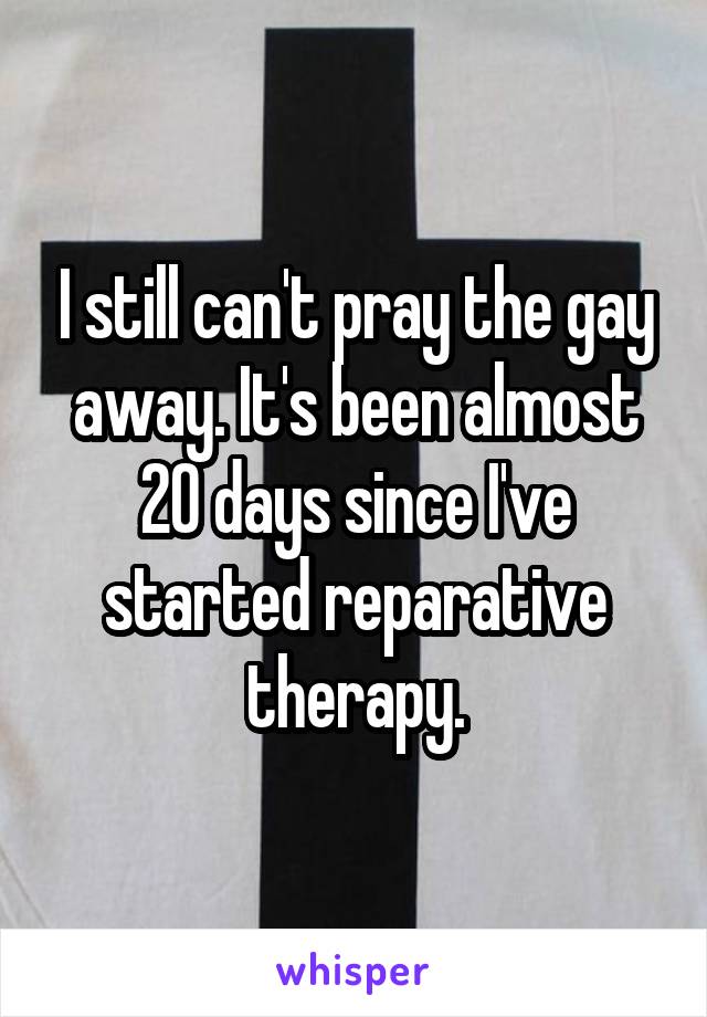I still can't pray the gay away. It's been almost 20 days since I've started reparative therapy.
