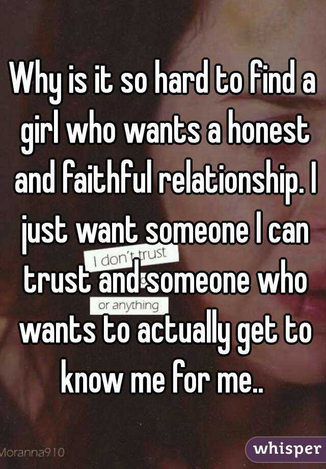 Why is it so hard to find a girl who wants a honest and faithful relationship. I just want someone I can trust and someone who wants to actually get to know me for me.. 