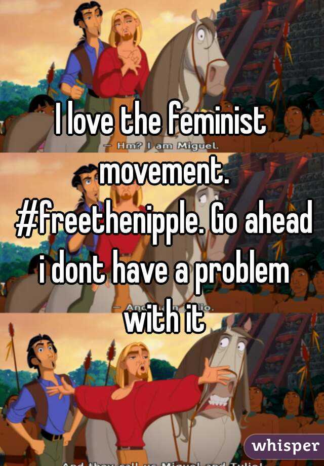 I love the feminist movement. #freethenipple. Go ahead i dont have a problem with it