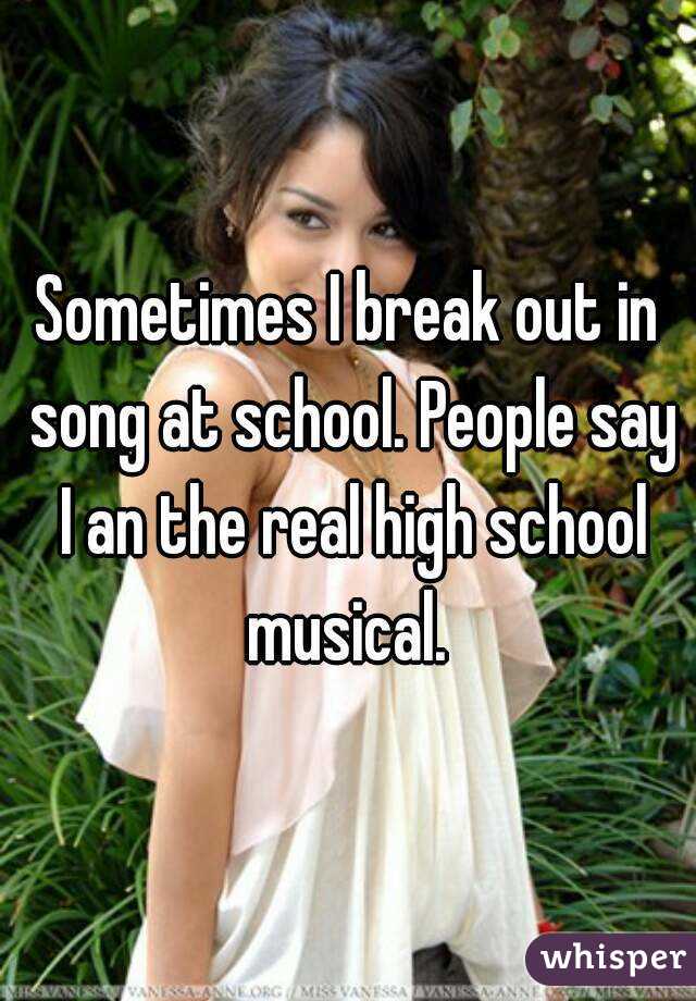 Sometimes I break out in song at school. People say I an the real high school musical. 