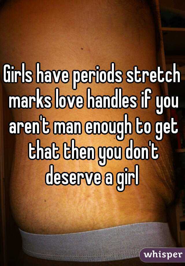 Girls have periods stretch marks love handles if you aren't man enough to get that then you don't deserve a girl 