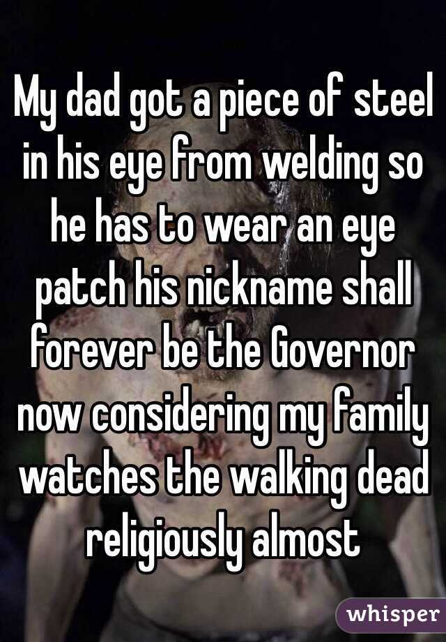 My dad got a piece of steel in his eye from welding so he has to wear an eye patch his nickname shall forever be the Governor now considering my family watches the walking dead religiously almost 