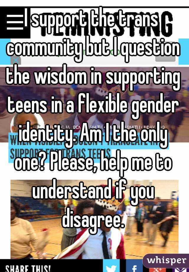 I support the trans community but I question the wisdom in supporting teens in a flexible gender identity. Am I the only one? Please, help me to understand if you disagree.