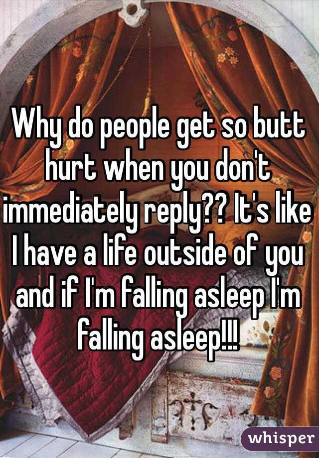 Why do people get so butt hurt when you don't immediately reply?? It's like I have a life outside of you and if I'm falling asleep I'm falling asleep!!!