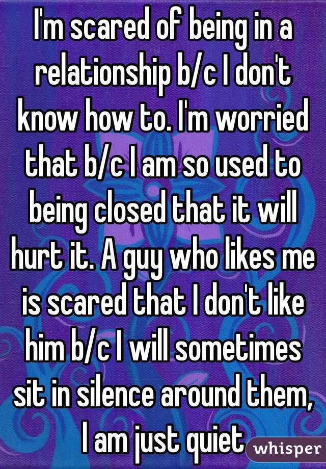 I'm scared of being in a relationship b/c I don't know how to. I'm worried that b/c I am so used to being closed that it will hurt it. A guy who likes me is scared that I don't like him b/c I will sometimes sit in silence around them, I am just quiet