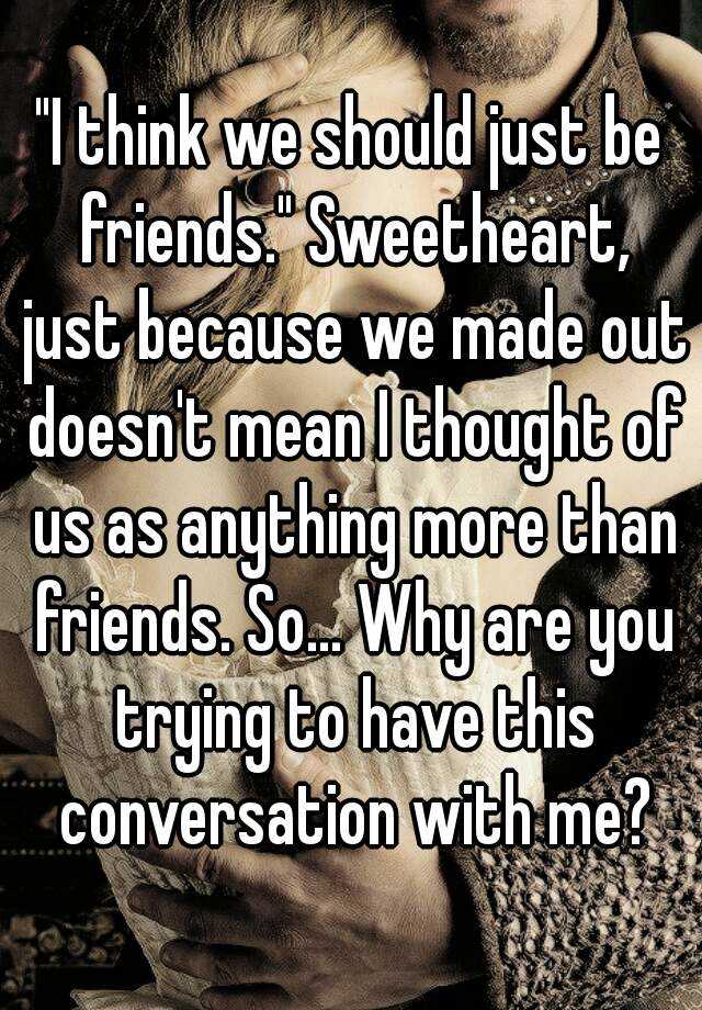 I Think We Should Just Be Friends Sweetheart Just Because We Made Out Doesn T Mean I Thought Of Us As Anything More Than Friends So Why Are You Trying To Have This