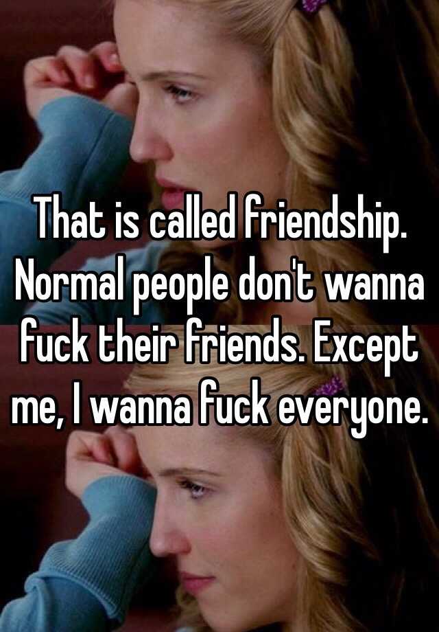 That Is Called Friendship Normal People Don T Wanna Fuck Their Friends Except Me I Wanna Fuck Everyone