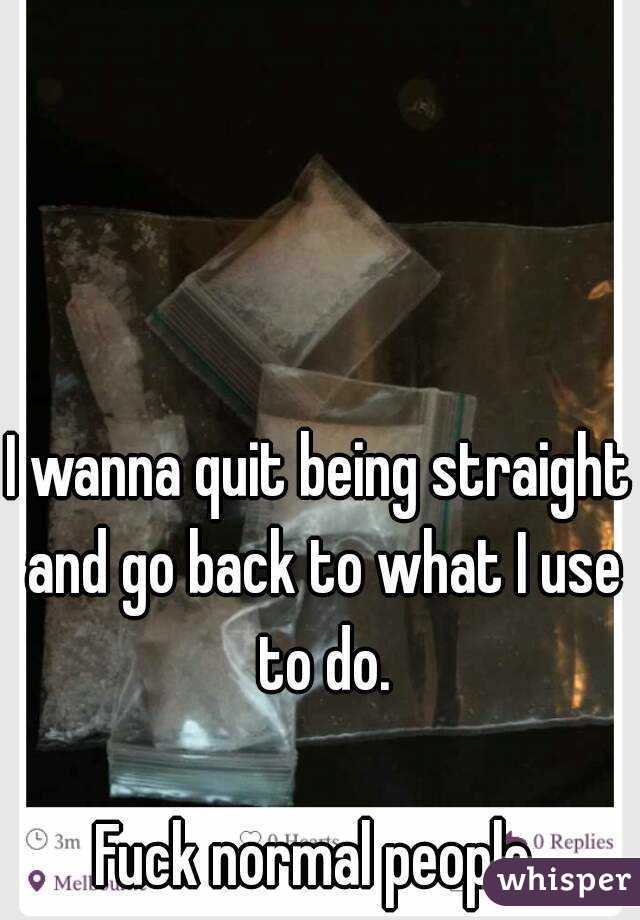 I Wanna Quit Being Straight And Go Back To What I Use To Do Fuck Normal