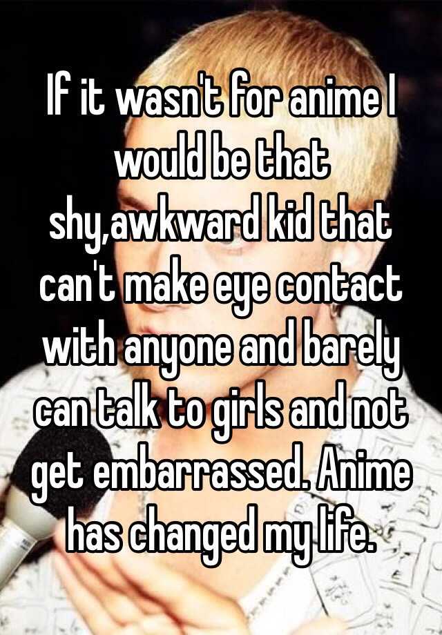 If It Wasn T For Anime I Would Be That Shy Awkward Kid That Can T Make Eye Contact With Anyone And Barely Can Talk To Girls And Not Get Embarrassed Anime Has Changed My