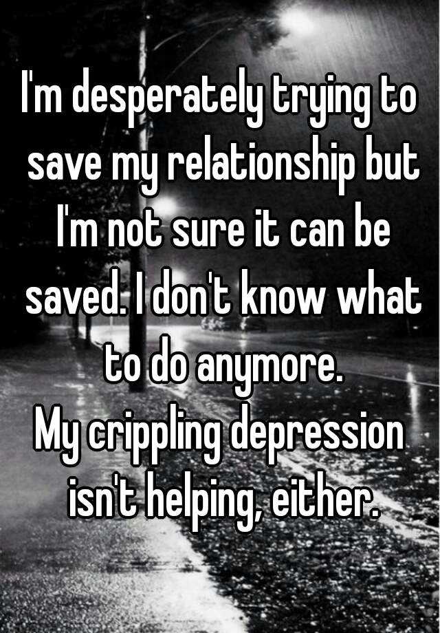 I M Desperately Trying To Save My Relationship But I M Not Sure It Can Be Saved I Don T Know What To Do Anymore My Crippling Depression Isn T Helping Either