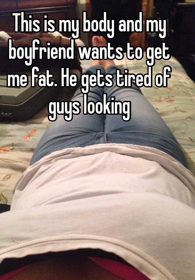 This is my body and my boyfriend wants to get me fat. He gets tired of