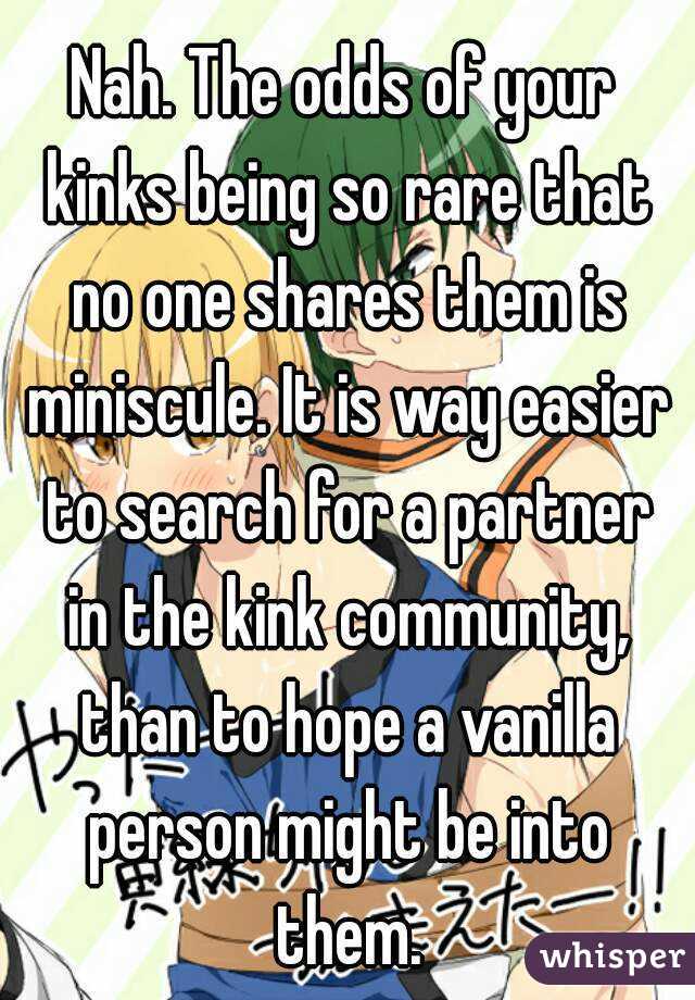 Nah. The odds of your kinks being so rare that no one shares them is miniscule. It is way easier to search for a partner in the kink community, than to hope a vanilla person might be into them.