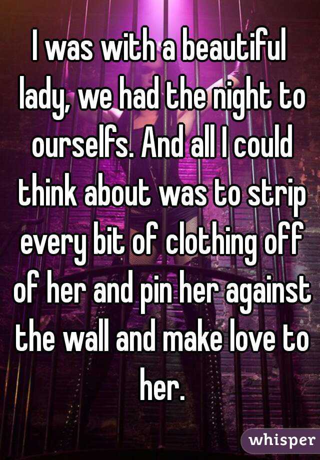 I was with a beautiful lady, we had the night to ourselfs. And all I could think about was to strip every bit of clothing off of her and pin her against the wall and make love to her.