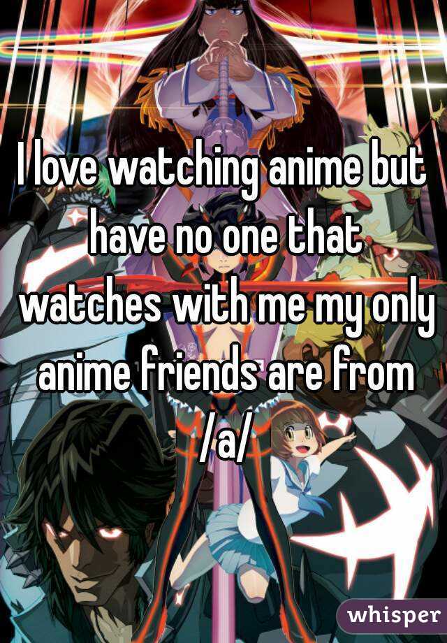 I love watching anime but have no one that watches with me my only