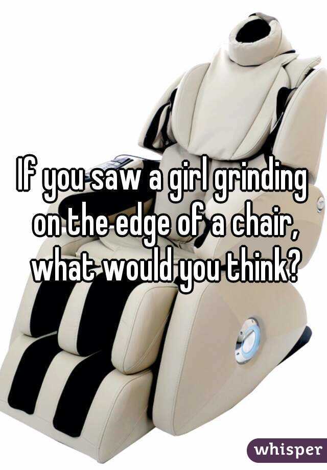 If You Saw A Girl Grinding On The Edge Of A Chair What