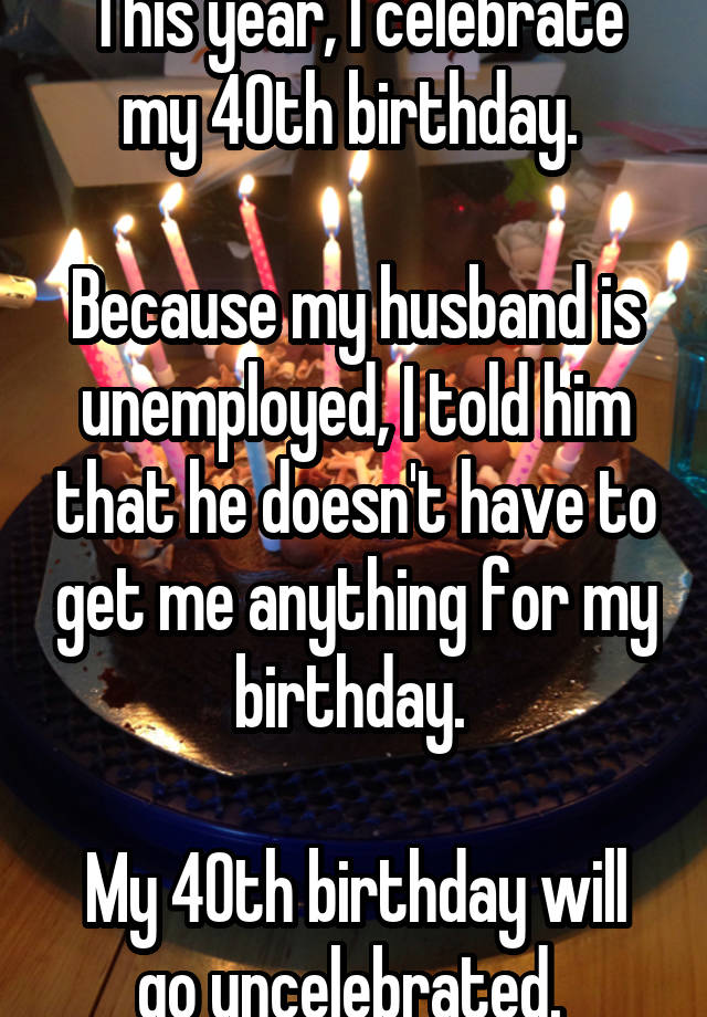 This Year I Celebrate My 40th Birthday Because My Husband Is Unemployed I Told Him That He Doesn T Have To Get Me Anything For My Birthday My 40th Birthday Will Go Uncelebrated