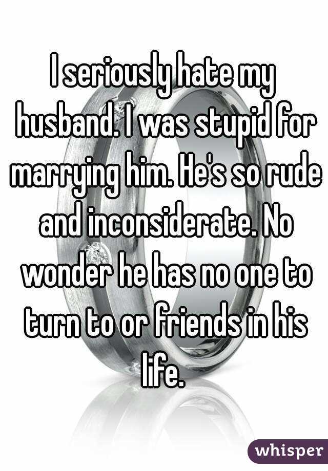 I Seriously Hate My Husband I Was Stupid For Marrying Him He S
