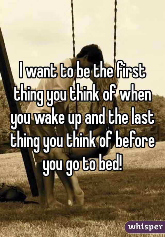 I Want To Be The First Thing You Think Of When You Wake Up And The Last Thing You Think Of