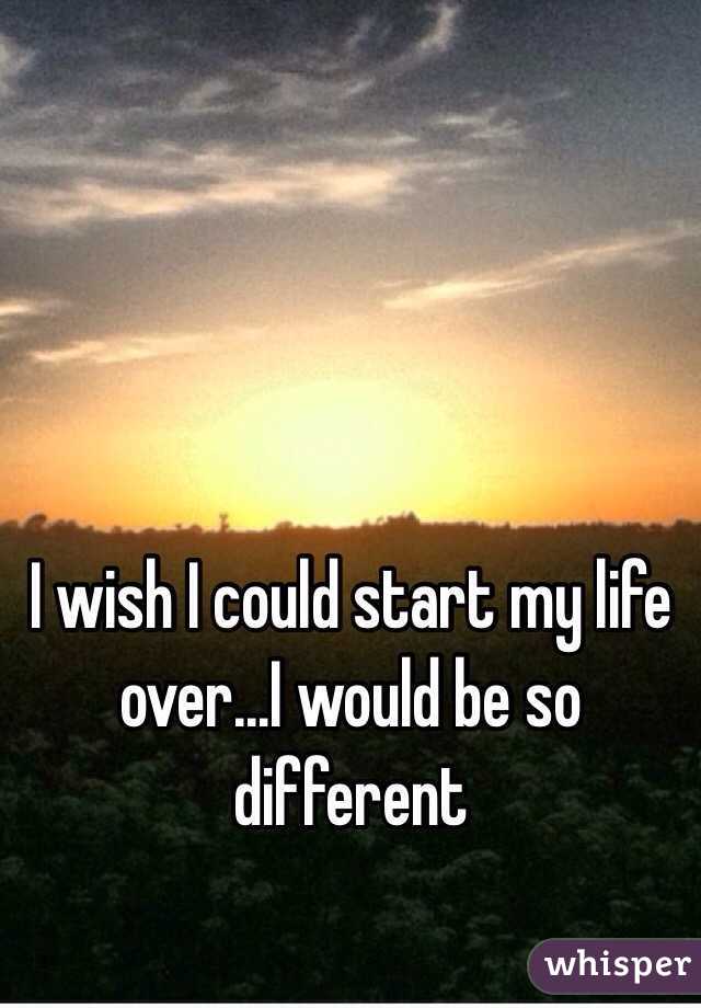 i-wish-i-could-start-my-life-over-i-would-be-so-different