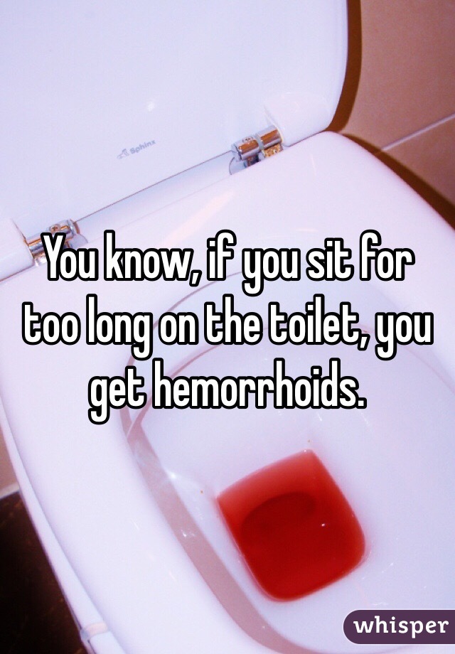 You know, if you sit for too long on the toilet, you get hemorrhoids.