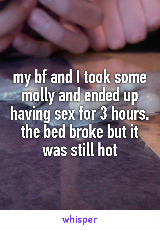 my bf and I took some molly and ended up having sex for 3 hours. the bed broke but it was still hot