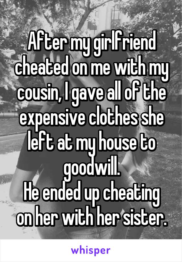 After my girlfriend cheated on me with my cousin, I gave all of the expensive clothes she left at my house to goodwill.
He ended up cheating on her with her sister.
