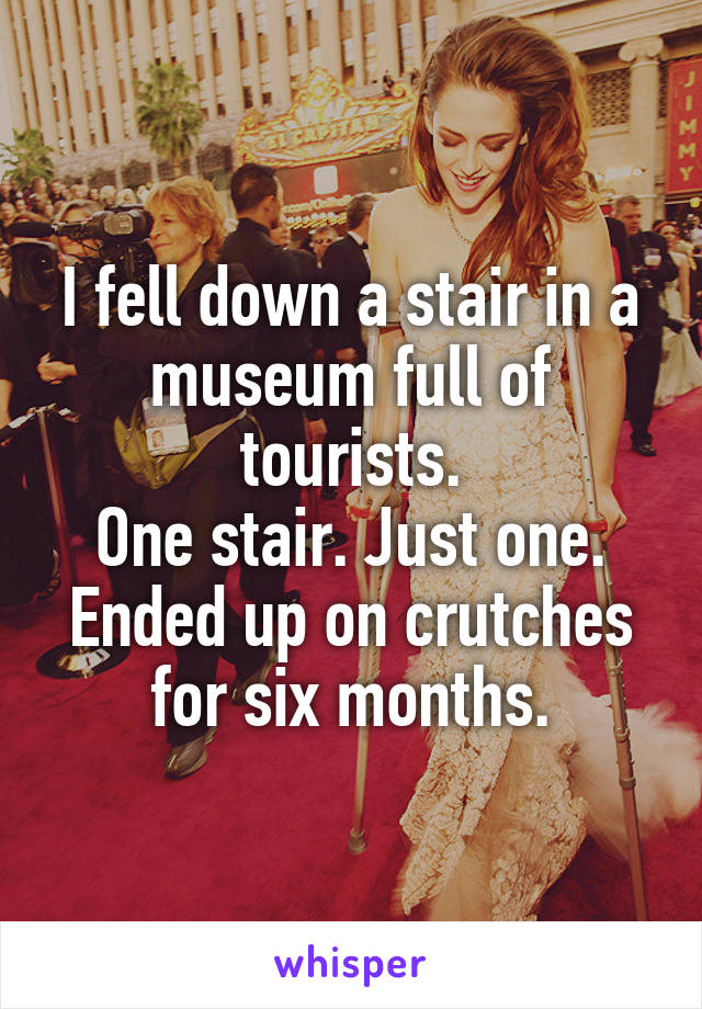 I fell down a stair in a museum full of tourists.
One stair. Just one.
Ended up on crutches for six months.