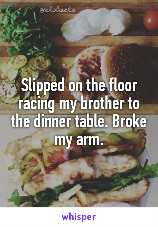 Slipped on the floor racing my brother to the dinner table. Broke my arm.