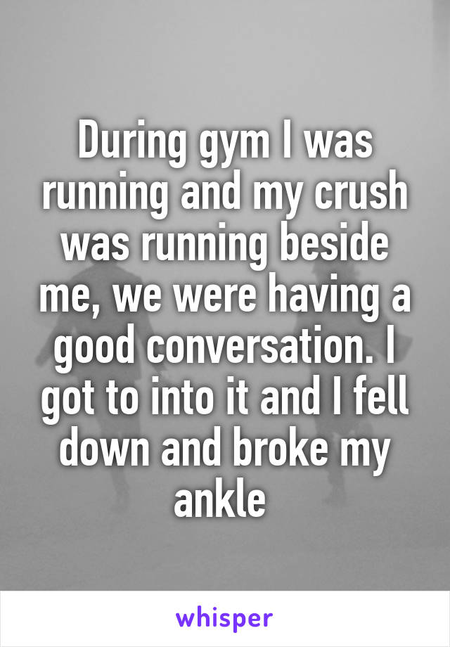 During gym I was running and my crush was running beside me, we were having a good conversation. I got to into it and I fell down and broke my ankle 