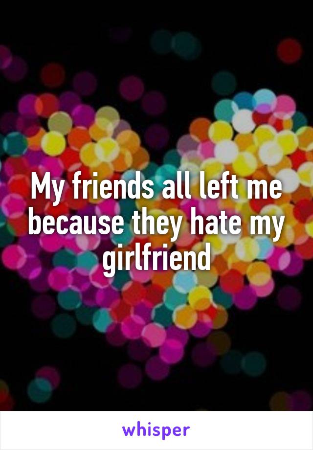 My friends all left me because they hate my girlfriend