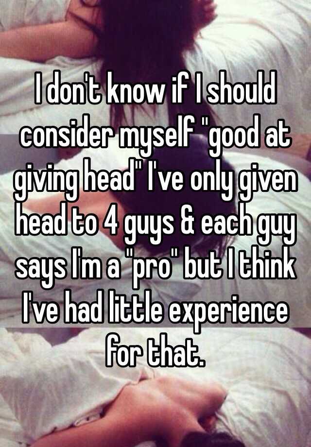 I Dont Know If I Should Consider Myself Good At Giving Head Ive Only Given Head To 4 Guys