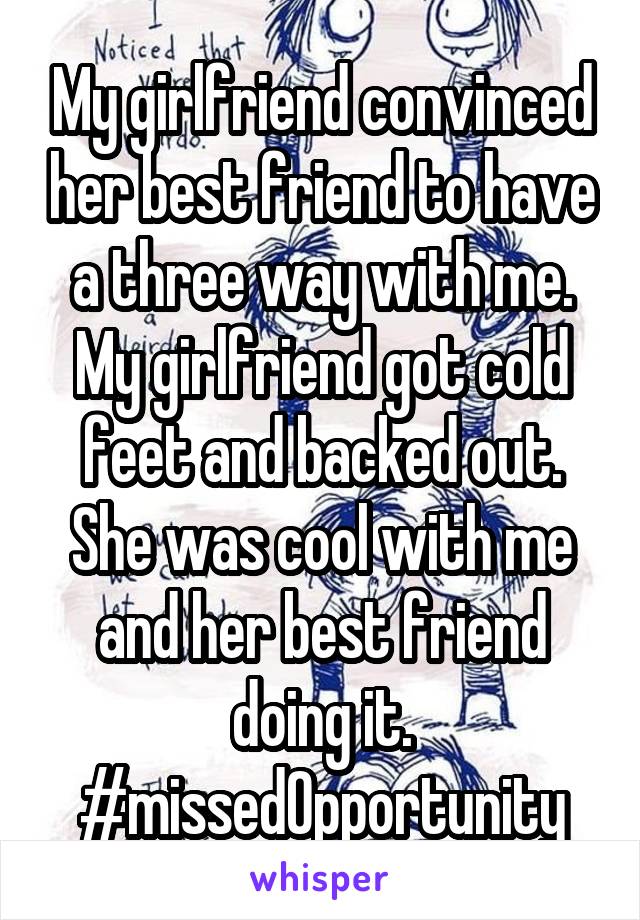 My girlfriend convinced her best friend to have a three way with me. My girlfriend got cold feet and backed out. She was cool with me and her best friend doing it. #missedOpportunity