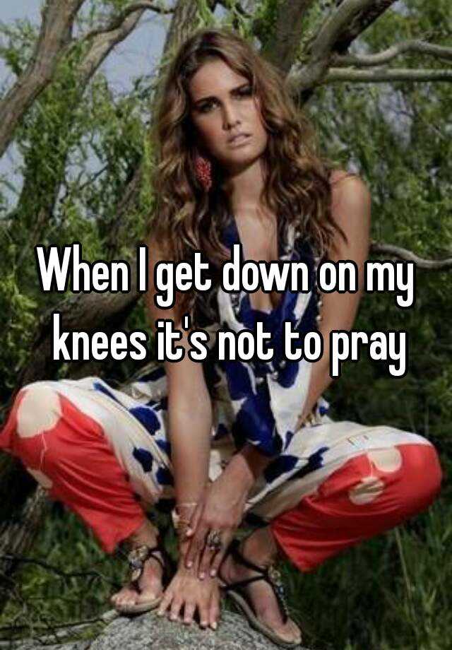 when i get on my knees it is not to pray