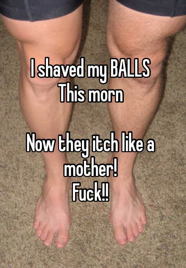 I shaved my BALLS This morn Now they itch like a mother!Fuck! 