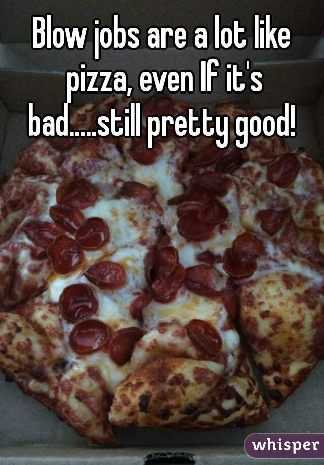 Blow Jobs Are A Lot Like Pizza Even If It S Bad Still Pretty