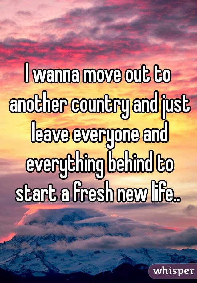 I Wanna Move Out To Another Country And Just Leave Everyone And Everything Behind To Start