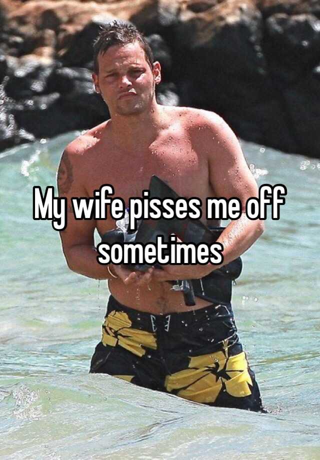 My wife pisses me off sometimes