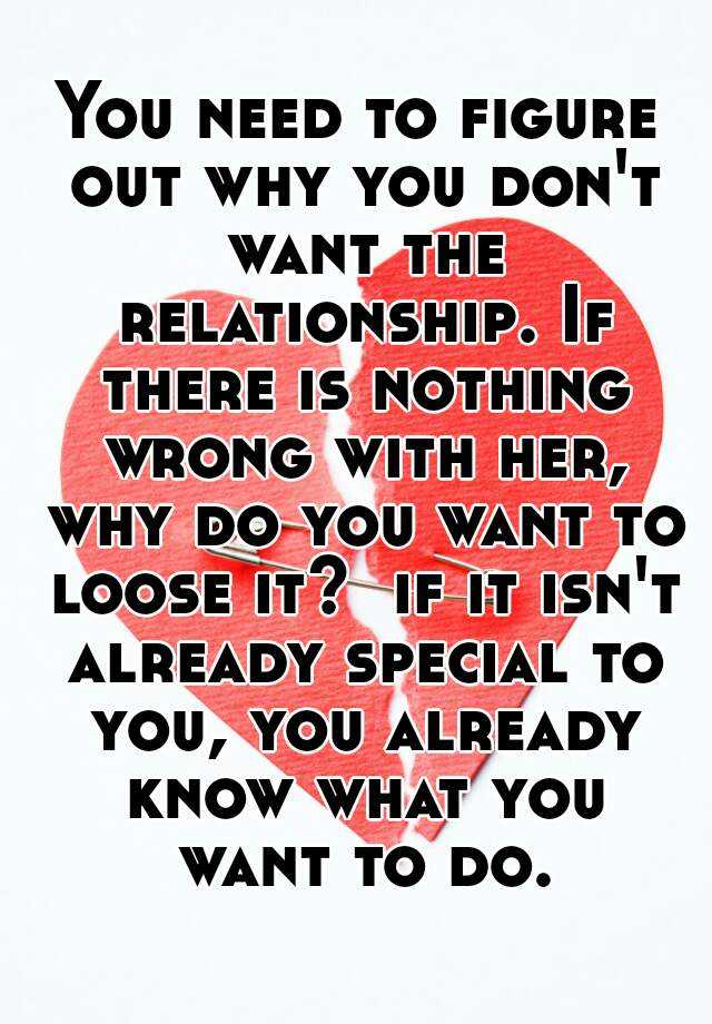 You Need To Figure Out Why You Don T Want The Relationship If There Is Nothing Wrong With Her Why Do You Want To Loose It If It Isn T Already Special To You