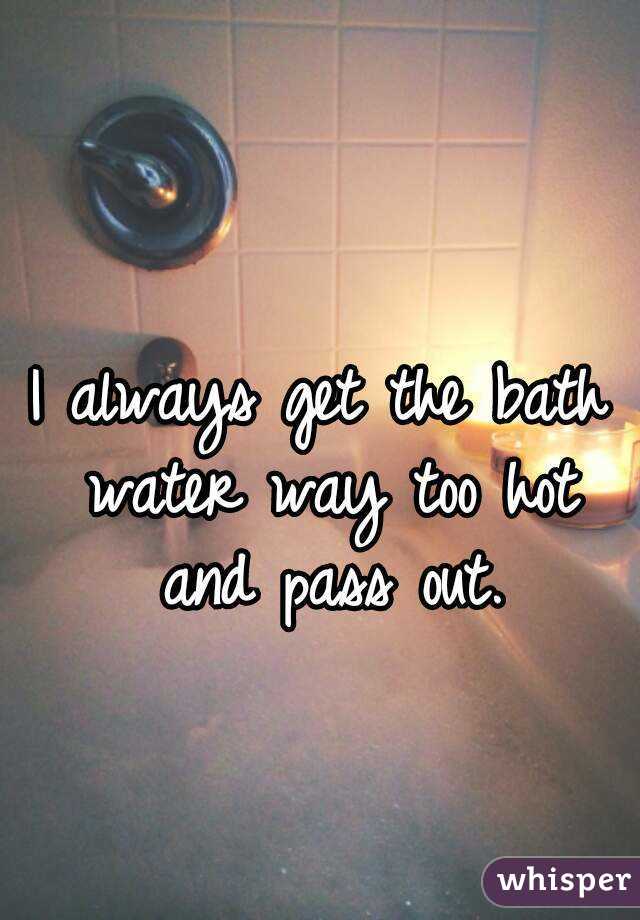 I Always Get The Bath Water Way Too Hot And Pass Out