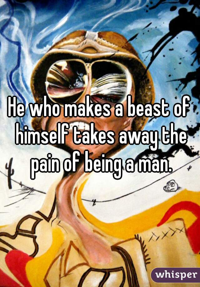 he-who-makes-a-beast-of-himself-takes-away-the-pain-of-being-a-man