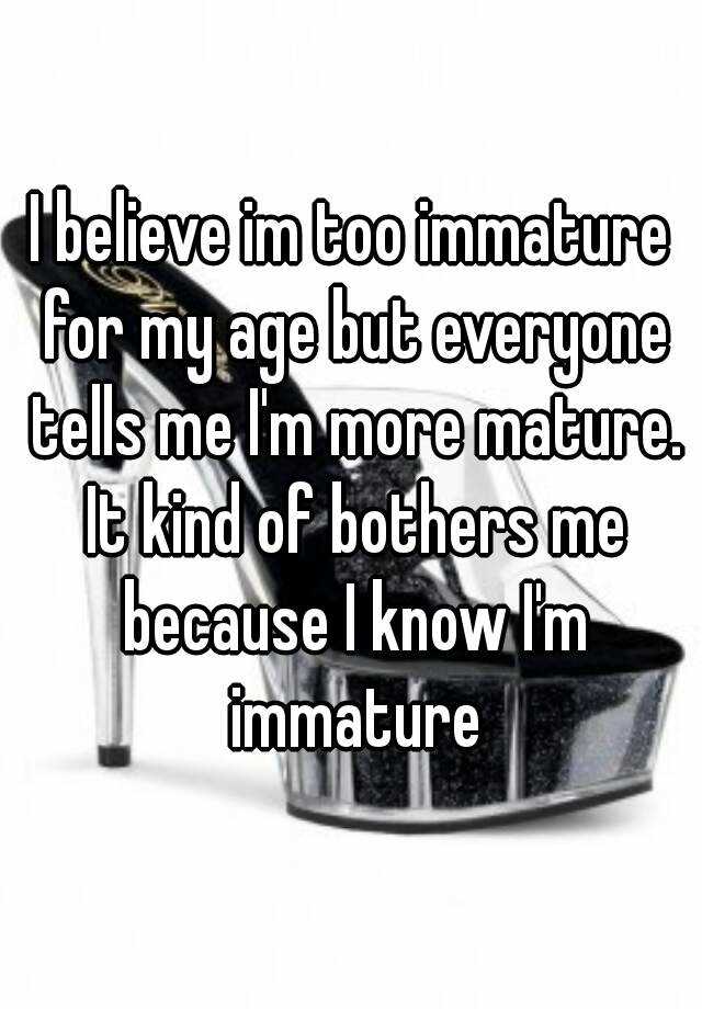 I Believe Im Too Immature For My Age But Everyone Tells Me Im More Mature It Kind Of Bothers 8766