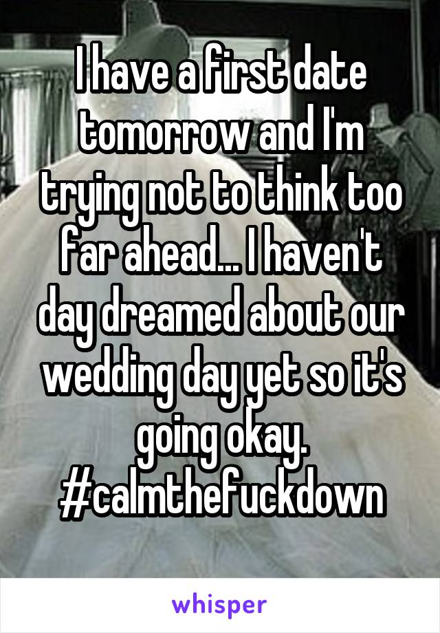 I have a first date tomorrow and I'm trying not to think too far ahead... I haven't day dreamed about our wedding day yet so it's going okay. #calmthefuckdown
