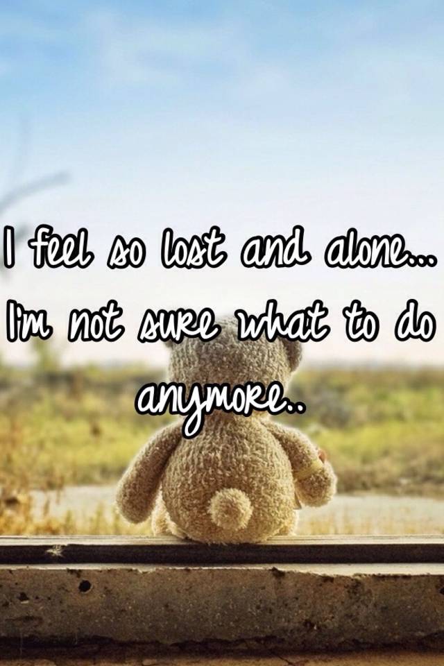 I Feel So Lost And Alone I M Not Sure What To Do Anymore